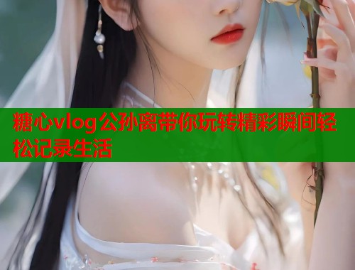 糖心vlog公孙离带你玩转精彩瞬间轻松记录生活  第1张