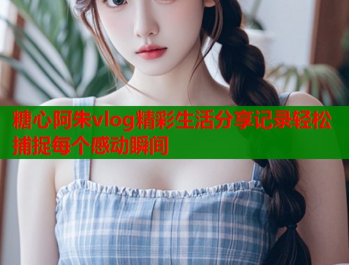 糖心阿朱vlog精彩生活分享记录轻松捕捉每个感动瞬间  第1张