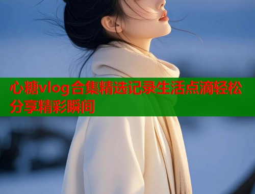 心糖vlog合集精选记录生活点滴轻松分享精彩瞬间  第2张