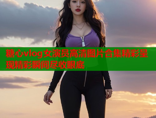 糖心vlog女演员高清图片合集精彩呈现精彩瞬间尽收眼底  第1张