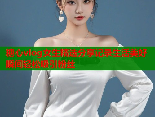 糖心vlog女生精选分享记录生活美好瞬间轻松吸引粉丝  第1张