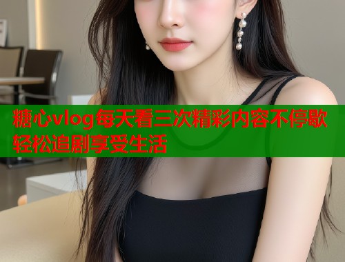 糖心vlog每天看三次精彩内容不停歇轻松追剧享受生活  第1张