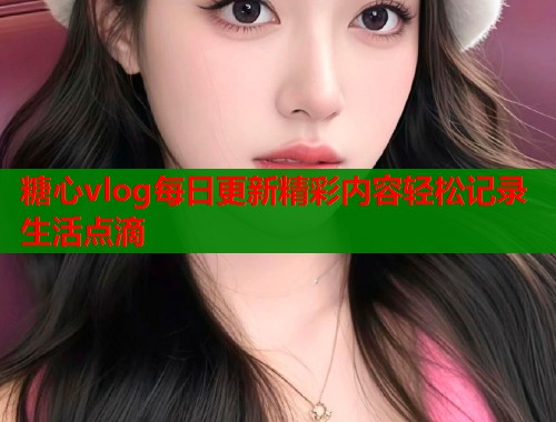 糖心vlog每日更新精彩内容轻松记录生活点滴  第1张