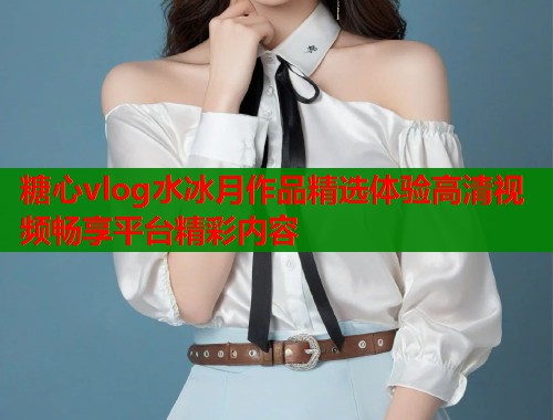 糖心vlog水冰月作品精选体验高清视频畅享平台精彩内容  第1张