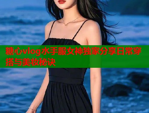 糖心vlog水手服女神独家分享日常穿搭与美妆秘诀  第1张