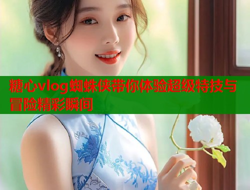 糖心vlog蜘蛛侠带你体验超级特技与冒险精彩瞬间  第1张