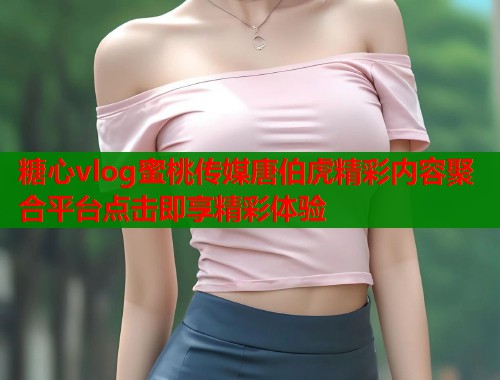 糖心vlog蜜桃传媒唐伯虎精彩内容聚合平台点击即享精彩体验  第1张