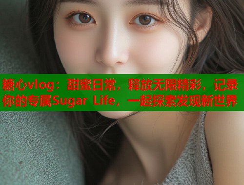 糖心vlog：甜蜜日常，释放无限精彩，记录你的专属Sugar Life，一起探索发现新世界  第1张