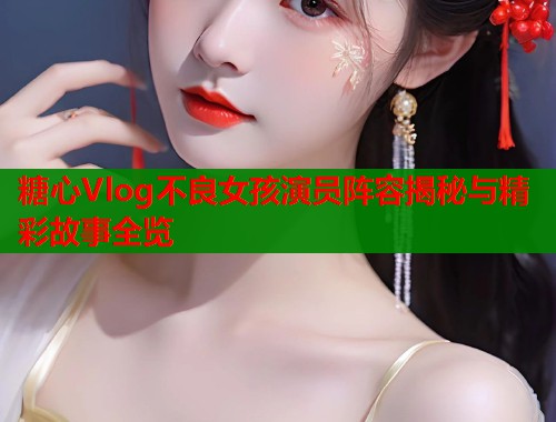糖心Vlog不良女孩演员阵容揭秘与精彩故事全览  第1张