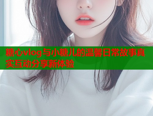 糖心vlog与小糖儿的温馨日常故事真实互动分享新体验  第1张
