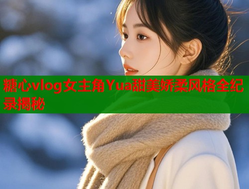 糖心vlog女主角Yua甜美娇柔风格全纪录揭秘  第1张