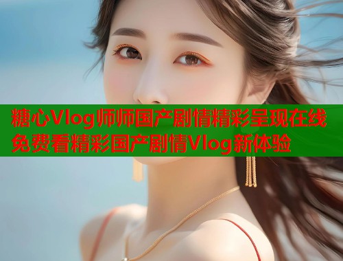糖心Vlog师师国产剧情精彩呈现在线免费看精彩国产剧情Vlog新体验  第2张