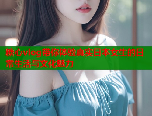 糖心vlog带你体验真实日本女生的日常生活与文化魅力  第1张