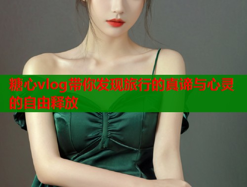 糖心vlog带你发现旅行的真谛与心灵的自由释放  第1张