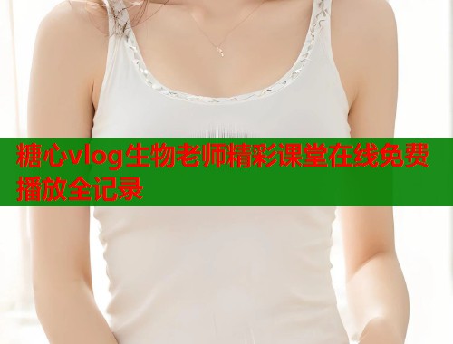糖心vlog生物老师精彩课堂在线免费播放全记录  第1张