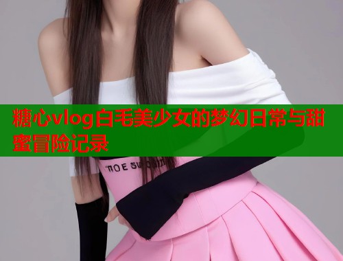 糖心vlog白毛美少女的梦幻日常与甜蜜冒险记录  第1张