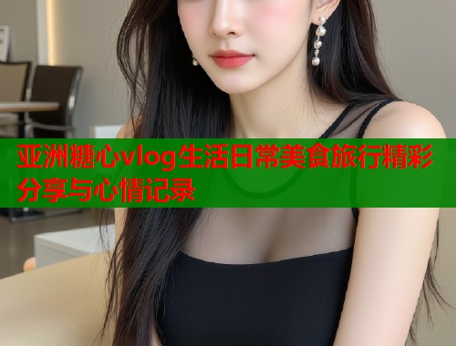 亚洲糖心vlog生活日常美食旅行精彩分享与心情记录  第1张