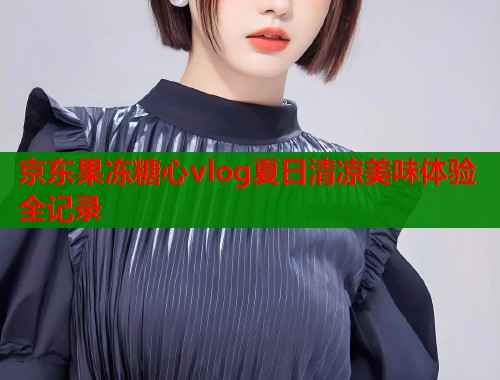 京东果冻糖心vlog夏日清凉美味体验全记录  第1张