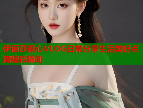 伊丽莎糖心VLOG日常分享生活美好点滴精彩瞬间  第2张