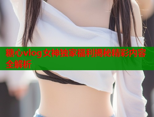 糖心vlog女神独家福利揭秘精彩内容全解析  第2张