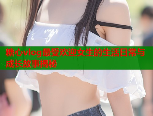 糖心vlog最受欢迎女生的生活日常与成长故事揭秘  第1张