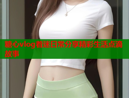 糖心vlog着迷日常分享精彩生活点滴故事  第1张