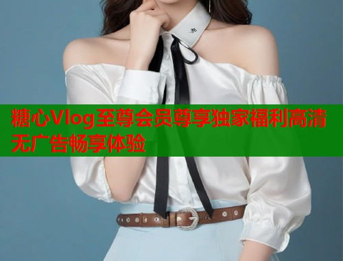 糖心Vlog至尊会员尊享独家福利高清无广告畅享体验  第1张