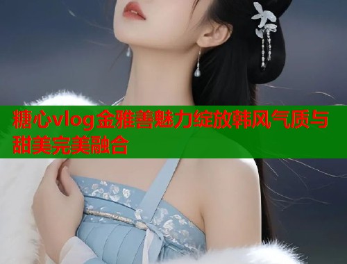 糖心vlog金雅善魅力绽放韩风气质与甜美完美融合  第1张