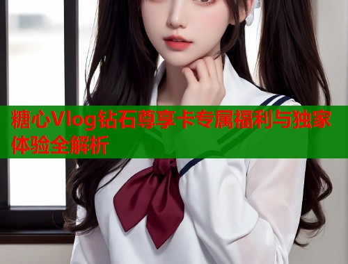 糖心Vlog钻石尊享卡专属福利与独家体验全解析  第1张