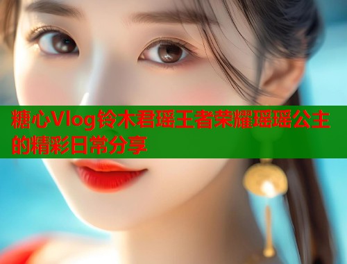 糖心Vlog铃木君瑶王者荣耀瑶瑶公主的精彩日常分享  第1张