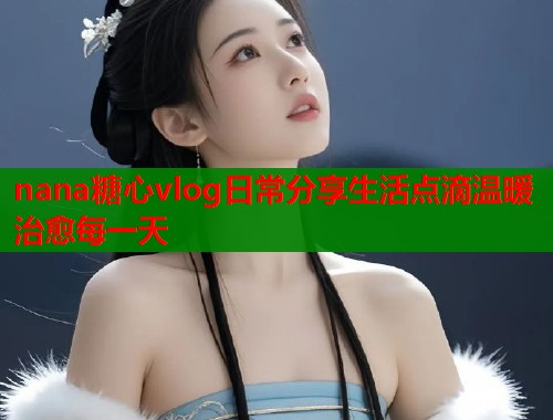 nana糖心vlog日常分享生活点滴温暖治愈每一天  第1张