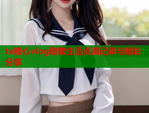 tx糖心vlog甜蜜生活点滴记录与精彩分享  第1张