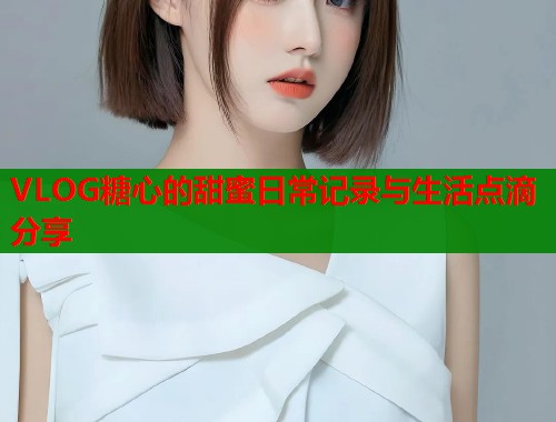 VLOG糖心的甜蜜日常记录与生活点滴分享  第1张