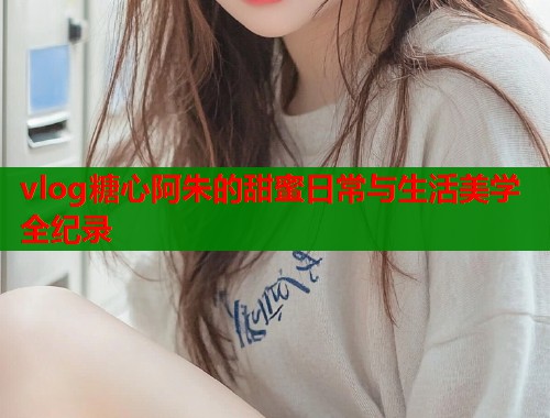 vlog糖心阿朱的甜蜜日常与生活美学全纪录  第2张