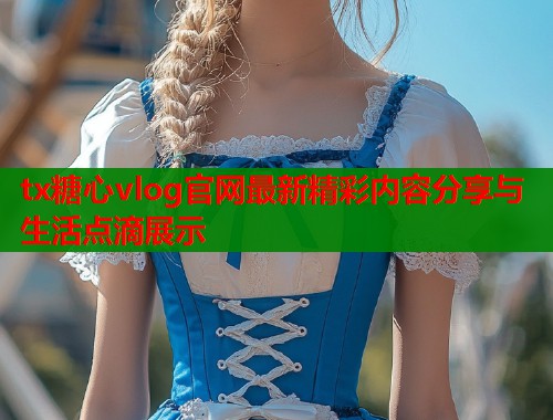 tx糖心vlog官网最新精彩内容分享与生活点滴展示  第1张