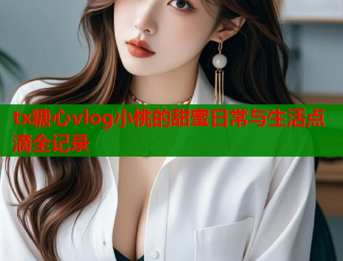 tx糖心vlog小桃的甜蜜日常与生活点滴全记录  第1张