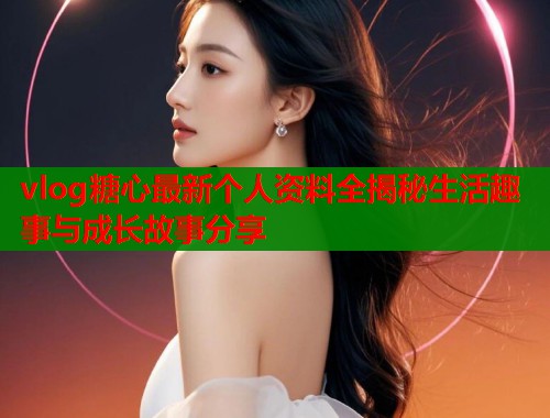 vlog糖心最新个人资料全揭秘生活趣事与成长故事分享  第1张