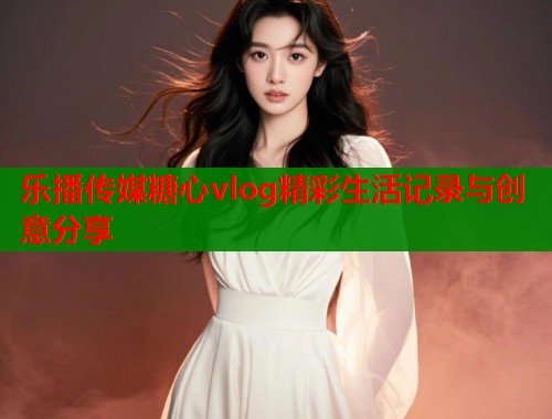 乐播传媒糖心vlog精彩生活记录与创意分享  第1张