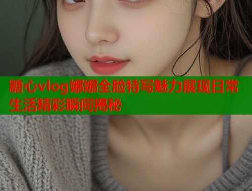 糖心vlog娜娜全脸特写魅力展现日常生活精彩瞬间揭秘  第1张