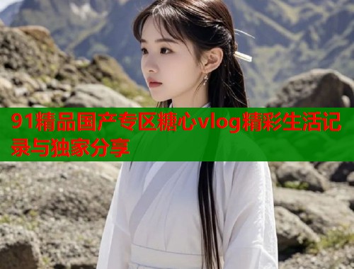 91精品国产专区糖心vlog精彩生活记录与独家分享  第1张