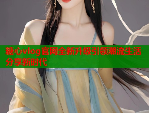 糖心vlog官网全新升级引领潮流生活分享新时代  第1张