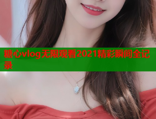 糖心vlog无限观看2021精彩瞬间全记录  第1张