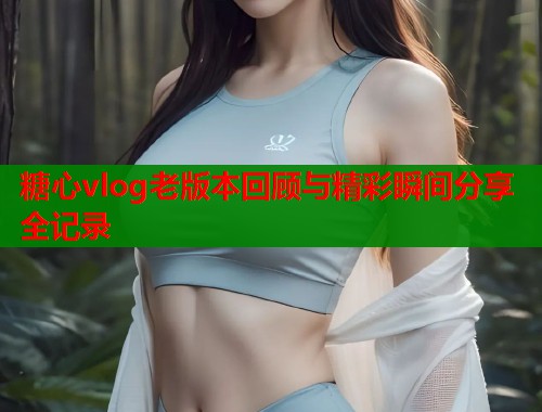 糖心vlog老版本回顾与精彩瞬间分享全记录  第1张