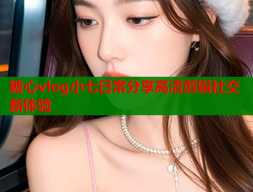 糖心vlog小七日常分享高清剪辑社交新体验  第1张