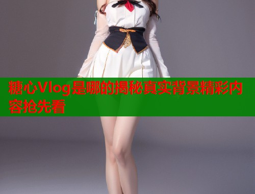 糖心Vlog是哪的揭秘真实背景精彩内容抢先看  第1张